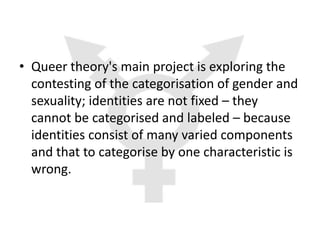 • Queer theory's main project is exploring the
  contesting of the categorisation of gender and
  sexuality; identities are not fixed – they
  cannot be categorised and labeled – because
  identities consist of many varied components
  and that to categorise by one characteristic is
  wrong.
 