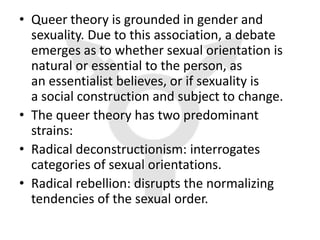 • Queer theory is grounded in gender and
  sexuality. Due to this association, a debate
  emerges as to whether sexual orientation is
  natural or essential to the person, as
  an essentialist believes, or if sexuality is
  a social construction and subject to change.
• The queer theory has two predominant
  strains:
• Radical deconstructionism: interrogates
  categories of sexual orientations.
• Radical rebellion: disrupts the normalizing
  tendencies of the sexual order.
 