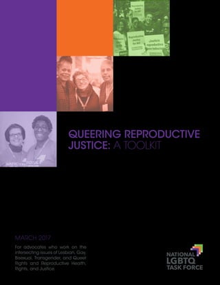 QUEERING REPRODUCTIVE
JUSTICE: A TOOLKIT
MARCH 2017
For advocates who work on the
intersecting issues of Lesbian, Gay,
Bisexual, Transgender, and Queer
Rights and Reproductive Health,
Rights, and Justice.
 