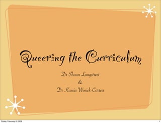 Queering the Curriculum
                             Dr Shaun Longstreet
                                      &
                            Dr Kassia Wosick-Correa



Friday, February 8, 2008                              1