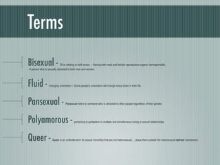 Terms
Bisexual -                    Of or relating to both sexes. – Having both male and female reproductive organs; herma...