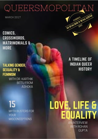 AUDACIOUS MAGAZINE
FORBES
2017
QUEERSMOPOLITAN
15
TALKING GENDER,
SEXUALITY &
FEMINISM 
A TIMELINE OF
INDIAN QUEER
HISTORY
LOVE, LIFE &
EQUALITY
COMICS,
CROSSWORDS,
MATRIMONIALS &
MORE
 