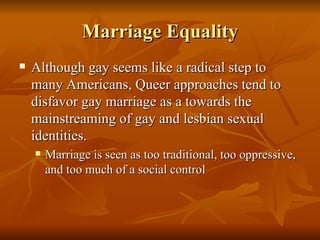 Marriage Equality Although gay seems like a radical step to many Americans, Queer approaches tend to disfavor gay marriage as a towards the mainstreaming of gay and lesbian sexual identities.  Marriage is seen as too traditional, too oppressive, and too much of a social control 