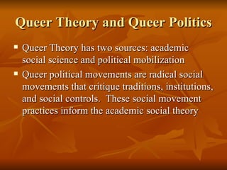Queer Theory and Queer Politics Queer Theory has two sources: academic social science and political mobilization Queer political movements are radical social movements that critique traditions, institutions, and social controls.  These social movement practices inform the academic social theory 