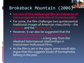Brokeback Mountain (2006) Success of this Hollywood film an indication of more progressive attitudes to homosexuality. For some, the film challenges two quintessential traditional images of American masculinity – the  cowboy  and the ‘ fishing trip ’. However, it can also be suggested that the  homosexual relationship portrayed here is represented as tragic  – a long way from the idealised heterosexual relationships in mainstream Hollywood films. As the film is set in the 1950s, some would also argue that this suggests issues of homophobia belong in the past. 