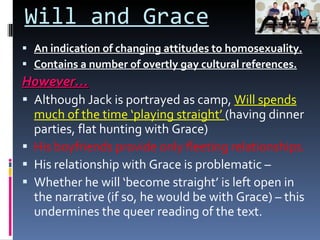 Will and Grace An indication of changing attitudes to homosexuality. Contains a number of overtly gay cultural references. However… Although Jack is portrayed as camp,  Will spends much of the time ‘playing straight’  (having dinner parties, flat hunting with Grace) His boyfriends provide only fleeting relationships. His relationship with Grace is problematic –  Whether he will ‘become straight’ is left open in the narrative (if so, he would be with Grace) – this undermines the queer reading of the text. 