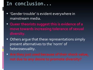 In conclusion... ‘ Gender trouble’ is evident everywhere in mainstream media. Queer theorists suggest this is evidence of a move towards increasing tolerance of sexual diversity. Others argue that these representations simply present alternatives to the ‘norm’ of heterosexuality. Are they just used because of their shock value, not due to any desire to promote diversity? 