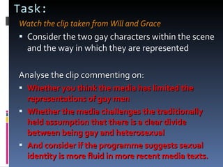 Task: Watch the clip taken from Will and Grace Consider the two gay characters within the scene and the way in which they are represented Analyse the clip commenting on: Whether you think the media has limited the representations of gay men Whether the media challenges the traditionally held assumption that there is a clear divide between being gay and heterosexual And consider if the programme suggests sexual identity is more fluid in more recent media texts. 