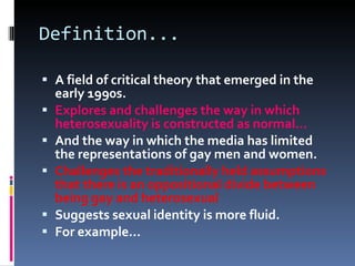 Definition... A field of critical theory that emerged in the early 1990s. Explores and challenges the way in which heterosexuality is constructed as normal... And the way in which the media has limited the representations of gay men and women. Challenges the traditionally held assumptions that there is an oppositional divide between being gay and heterosexual Suggests sexual identity is more fluid. For example... 