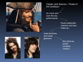 Captain Jack Sparrow – Pirates of the Caribbean An ironic and over the top performance Overly elaborate costume and eye make-up Uses feminine and camp gestures Not what we would consider ‘macho’. 
