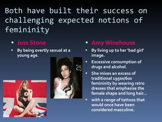 Both have built their success on challenging expected notions of femininity Joss Stone By being overtly sexual at a young age. Amy Winehouse By living up to her ‘bad girl’ image. Excessive consumption of drugs and alcohol. She mixes an excess of traditional 1950s/60s femininity by wearing retro dresses that emphasise the female shape and long hair... with a range of tattoos that would once have been considered masculine. 