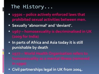 The History... 1950s – police actively enforced laws that prohibited sexual activities between men. Sexually ‘abnormal’ and ‘deviant’. 1967 – homosexuality is decriminalised in UK (2009 for India) In parts of Africa and Asia today it is still punishable by death 1977 – World Health Organisation refers to homosexuality as a mental illness (removed in 1990) Civil partnerships legal in UK from 2004. 