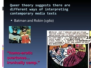 Queer theory suggests there are different ways of interpreting contemporary media texts Batman and Robin (1960) “ homo-erotic overtones... ironically camp.” 