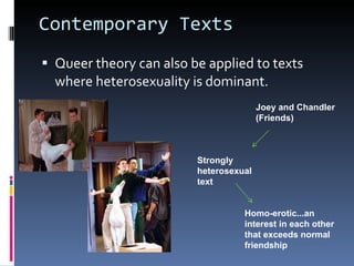 Contemporary Texts Queer theory can also be applied to texts where heterosexuality is dominant. Joey and Chandler (Friends) Strongly heterosexual text Homo-erotic...an interest in each other that exceeds normal friendship 