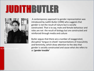 JUDITHBUTLER
      A contemporary approach to gender representation was
     introduced by Judith Butler (1990) who suggests that
     gender is not the result of nature but is socially
     constructed. That is to say, male and female behaviour and
     roles are not the result of biology but are constructed and
     reinforced through media and culture

     Butler argues that there are a number of exaggerated,
     disruptive ‘tongue-in-cheek’ representations of masculinity
     and femininity, which draw attention to the idea that
     gender is socially constructed and cause what she refers to
     as ‘gender trouble’
 