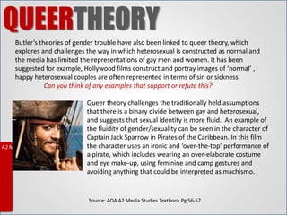 QUEERTHEORY
Butler’s theories of gender trouble have also been linked to queer theory, which
explores and challenges the way in which heterosexual is constructed as normal and
the media has limited the representations of gay men and women. It has been
suggested for example, Hollywood films construct and portray images of ‘normal’ ,
happy heterosexual couples are often represented in terms of sin or sickness
           Can you think of any examples that support or refute this?

                        Queer theory challenges the traditionally held assumptions
                        that there is a binary divide between gay and heterosexual,
                        and suggests that sexual identity is more fluid. An example of
                        the fluidity of gender/sexuality can be seen in the character of
                        Captain Jack Sparrow in Pirates of the Caribbean. In this film
                        the character uses an ironic and ‘over-the-top’ performance of
                        a pirate, which includes wearing an over-elaborate costume
                        and eye make-up, using feminine and camp gestures and
                        avoiding anything that could be interpreted as machismo.


                        Source: AQA A2 Media Studies Textbook Pg 56-57
 