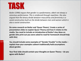 TASK
Butler (1990) argues that gender is a performance, albeit not always a
conscious performance. This is reinforced through repetition. She also
argued that the binary divide between masculinity and femininity is a
social construction built on the divide between men and women which is
also a social construction.

Do some research on Butler and ‘Queer Theory’. Create a series of
presentation slides to explain Queer Theory and how it relates to the
media. You need to include an introduction of Butler’s key ideas on
gender (the print out you were asked to read for homework should help
with this)

You should include some examples of “Gender Trouble” in the media –
explain how your examples subvert traditionally held assumptions
about gender.

Your final slide should contain your thoughts on Queer Theory – do you
agree with Butler?
 