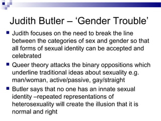 Judith Butler – ‘Gender Trouble’






Judith focuses on the need to break the line
between the categories of sex and gender so that
all forms of sexual identity can be accepted and
celebrated
Queer theory attacks the binary oppositions which
underline traditional ideas about sexuality e.g.
man/woman, active/passive, gay/straight
Butler says that no one has an innate sexual
identity –repeated representations of
heterosexuality will create the illusion that it is
normal and right

 