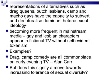 representations of alternatives such as
drag queens, butch lesbians, camp and
macho gays have the capacity to subvert
and denaturalise dominant heterosexual
ideology
 becoming more frequent in mainstream
media – gay and lesbian characters
appear in fictional TV without self evident
tokenism
 Examples?
 Drag, camp comedy are all commonplace
on early evening TV – Alan Carr
 But does this signify a move towards
increasing tolerance of sexual diversity?


 