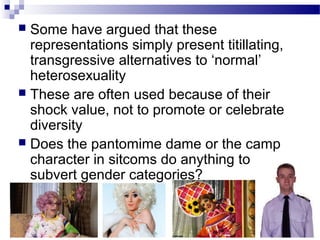 Some have argued that these
representations simply present titillating,
transgressive alternatives to ‘normal’
heterosexuality
 These are often used because of their
shock value, not to promote or celebrate
diversity
 Does the pantomime dame or the camp
character in sitcoms do anything to
subvert gender categories?


 