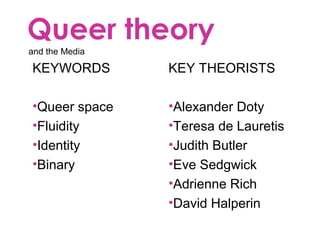 Queer theory
and the Media
KEYWORDS
•Queer space
•Fluidity
•Identity
•Binary
KEY THEORISTS
•Alexander Doty
•Teresa de Lauretis
•Judith Butler
•Eve Sedgwick
•Adrienne Rich
•David Halperin
 