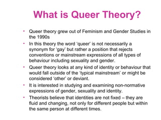 What is Queer Theory?
• Queer theory grew out of Feminism and Gender Studies in
the 1990s
• In this theory the word ‘queer’ is not necessarily a
synonym for ‘gay’ but rather a position that rejects
conventions or mainstream expressions of all types of
behaviour including sexuality and gender.
• Queer theory looks at any kind of identity or behaviour that
would fall outside of the ‘typical mainstream’ or might be
considered ‘other’ or deviant.
• It is interested in studying and examining non-normative
expressions of gender, sexuality and identity.
• Theorists believe that identities are not fixed – they are
fluid and changing, not only for different people but within
the same person at different times.
 