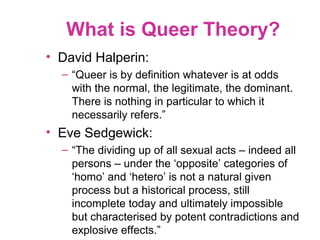 What is Queer Theory?
• David Halperin:
– “Queer is by definition whatever is at odds
with the normal, the legitimate, the dominant.
There is nothing in particular to which it
necessarily refers.”
• Eve Sedgewick:
– “The dividing up of all sexual acts – indeed all
persons – under the ‘opposite’ categories of
‘homo’ and ‘hetero’ is not a natural given
process but a historical process, still
incomplete today and ultimately impossible
but characterised by potent contradictions and
explosive effects.”
 