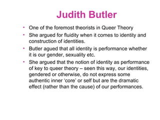 Judith Butler
• One of the foremost theorists in Queer Theory
• She argued for fluidity when it comes to identity and
construction of identities.
• Butler agued that all identity is performance whether
it is our gender, sexuality etc.
• She argued that the notion of identity as performance
of key to queer theory – seen this way, our identities,
gendered or otherwise, do not express some
authentic inner ‘core’ or self but are the dramatic
effect (rather than the cause) of our performances.
 