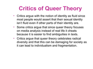 Critics of Queer Theory
• Critics argue with the notion of identity as fluid since
most people would assert that their sexual identity
isn’t fluid even if other parts of their identity are.
• Some critics argue that since queer theory focuses
on media analysis instead of real life it cheats
because it is easier to find ambiguities in texts.
• Critics argue that queer theory celebrates radical
diversity and that this can be damaging for society as
it can lead to individualism and fragmentation.
 