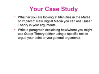 Your Case Study
• Whether you are looking at Identities in the Media
or Impact of New Digital Media you can use Queer
Theory in your arguments.
• Write a paragraph explaining how/where you might
use Queer Theory (either using a specific text to
argue your point or you general argument).
 