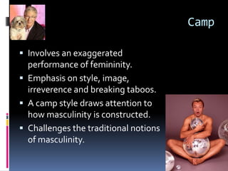 Camp
 Involves an exaggerated
performance of femininity.
 Emphasis on style, image,
irreverence and breaking taboos.
 A camp style draws attention to
how masculinity is constructed.
 Challenges the traditional notions
of masculinity.
 