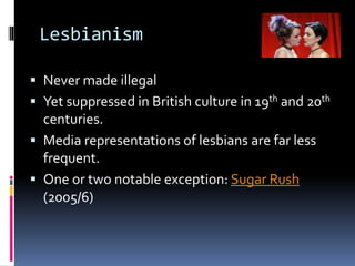 Lesbianism
 Never made illegal
 Yet suppressed in British culture in 19th and 20th
centuries.
 Media representations of lesbians are far less
frequent.
 One or two notable exception: Sugar Rush
(2005/6)
 