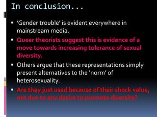 In conclusion...
 ‘Gender trouble’ is evident everywhere in
mainstream media.
 Queer theorists suggest this is evidence of a
move towards increasing tolerance of sexual
diversity.
 Others argue that these representations simply
present alternatives to the ‘norm’ of
heterosexuality.
 Are they just used because of their shock value,
not due to any desire to promote diversity?
 