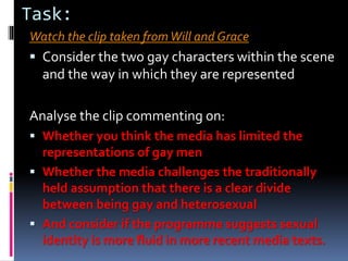 Task:
Watch the clip taken fromWill and Grace
 Consider the two gay characters within the scene
and the way in which they are represented
Analyse the clip commenting on:
 Whether you think the media has limited the
representations of gay men
 Whether the media challenges the traditionally
held assumption that there is a clear divide
between being gay and heterosexual
 And consider if the programme suggests sexual
identity is more fluid in more recent media texts.
 