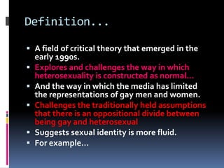 Definition...
 A field of critical theory that emerged in the
early 1990s.
 Explores and challenges the way in which
heterosexuality is constructed as normal...
 And the way in which the media has limited
the representations of gay men and women.
 Challenges the traditionally held assumptions
that there is an oppositional divide between
being gay and heterosexual
 Suggests sexual identity is more fluid.
 For example...
 
