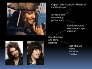 Captain Jack Sparrow – Pirates of
the Caribbean
An ironic and
over the top
performance
Overly elaborate
costume and eye
make-up
Uses feminine
and camp
gestures
Not what we
would
consider
‘macho’.
 