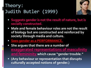 Theory:
Judith Butler (1999)
 Suggests gender is not the result of nature, but is
socially constructed.
 Male and female behaviour roles are not the result
of biology but are constructed and reinforced by
society through media and culture.
 Sees gender as a PERFORMANCE.
 She argues that there are a number of
exaggerated representations of masculinity
and femininity which cause “gender trouble.”
 (Any behaviour or representation that disrupts
culturally accepted notions of gender.)
 