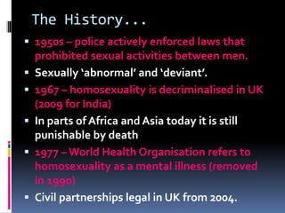 The History...
 1950s – police actively enforced laws that
prohibited sexual activities between men.
 Sexually ‘abnormal’ and ‘deviant’.
 1967 – homosexuality is decriminalised in UK
(2009 for India)
 In parts of Africa and Asia today it is still
punishable by death
 1977 – World Health Organisation refers to
homosexuality as a mental illness (removed
in 1990)
 Civil partnerships legal in UK from 2004.
 