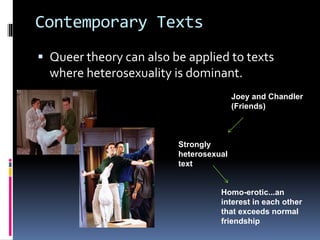 Contemporary Texts
 Queer theory can also be applied to texts
where heterosexuality is dominant.
Joey and Chandler
(Friends)
Strongly
heterosexual
text
Homo-erotic...an
interest in each other
that exceeds normal
friendship
 