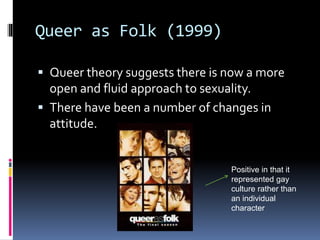 Queer as Folk (1999)
 Queer theory suggests there is now a more
open and fluid approach to sexuality.
 There have been a number of changes in
attitude.
Positive in that it
represented gay
culture rather than
an individual
character
 