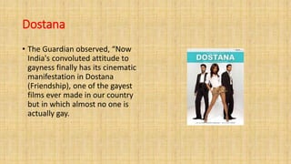 Dostana
• The Guardian observed, “Now
India's convoluted attitude to
gayness finally has its cinematic
manifestation in Dostana
(Friendship), one of the gayest
films ever made in our country
but in which almost no one is
actually gay.
 