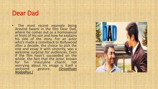Dear Dad
• The most recent example being
Aravind Swami in the film Dear Dad,
where he comes out as a homosexual
in front of his son and how he explains
his side of the story. For an actor
who’s made a comeback to Bollywood
after a decade, the choice to pick the
role and essay it with sincerity, was a
welcome surprise for audiences. Even
if the film hasn’t succeeded on the
whole, the fact that the actor, known
for his ‘masculine charm’, not
worrying about his image is itself a
welcome gesture. (Srivathsan
Nadadhur,)
 