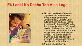 Ek Ladki Ko Dekha Toh Aisa Laga
• Ek Ladki Ko Dekha Toh Aisa
Laga sets out to smash our
ideas of right and wrong.
Director Shelly Chopra Dhar
puts her heart and soul in this
love story. In the post-377 India,
this is exactly what a Bollywood
needed. It shows the mirror to
our commercial films, which are
always about the normal love
stories. The stories that are
always about a Raj falling in
love with a Simran and never a
Sweety falling for a Kuhu.
( Ananya Bhattacharya)
 