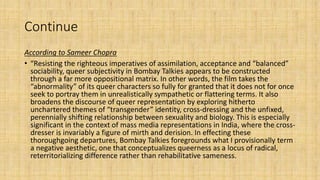 Continue
According to Sameer Chopra
• “Resisting the righteous imperatives of assimilation, acceptance and “balanced”
sociability, queer subjectivity in Bombay Talkies appears to be constructed
through a far more oppositional matrix. In other words, the film takes the
“abnormality” of its queer characters so fully for granted that it does not for once
seek to portray them in unrealistically sympathetic or flattering terms. It also
broadens the discourse of queer representation by exploring hitherto
unchartered themes of “transgender” identity, cross-dressing and the unfixed,
perennially shifting relationship between sexuality and biology. This is especially
significant in the context of mass media representations in India, where the cross-
dresser is invariably a figure of mirth and derision. In effecting these
thoroughgoing departures, Bombay Talkies foregrounds what I provisionally term
a negative aesthetic, one that conceptualizes queerness as a locus of radical,
reterritorializing difference rather than rehabilitative sameness.
 