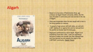 Aligarh
• Based on a true story of Ramchandra Siras, gay
professor at Aligarh Muslim University (AMU), this film
was shrouded in controversy and was banned in the city
of Aligarh.
• Siras was suspended when he was caught with a man in
his living quarters on campus.
• It caused a huge uproar with both sides, pro and anti-
LGBT, fighting for or against him and his removal from
his position as faculty head for being gay.
• Bajpayee’s performance is full of depth. Aligarh is an
experience more than a film. I call it an experience
because it makes one ponder over their blessed lives
and how ignorant we are towards the plight of the
LGBTQIA+ community. (Sakshi Tickoo)
 