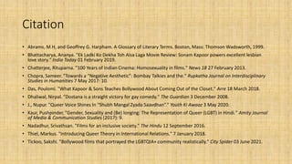 Citation
• Abrams, M H, and Geoffrey G. Harpham. A Glossary of Literary Terms. Boston, Mass: Thomson Wadsworth, 1999.
• Bhattacharya, Ananya. "Ek Ladki Ko Dekha Toh Aisa Laga Movie Review: Sonam Kapoor powers excellent lesbian
love story." India Today 01 February 2019.
• Chatterjee, Rituparna. "100 Years of Indian Cinema: Homosexuality in films." News 18 27 February 2013.
• Chopra, Sameer. "Towards a “Negative Aesthetic”: Bombay Talkies and the." Rupkatha Journal on Interdisciplinary
Studies in Humanities 7 May 2017: 10.
• Das, Poulomi. "What Kapoor & Sons Teaches Bollywood About Coming Out of the Closet." Arre 18 March 2018.
• Dhaliwal, Nirpal. "Dostana is a straight victory for gay comedy." The Guardian 3 December 2008.
• J., Nupur. "Queer Voice Shines In “Shubh Mangal Zyada Saavdhan”." Youth Ki Awaaz 3 May 2020.
• Kaur, Pushpinder. "Gender, Sexuality and (Be) longing: The Representation of Queer (LGBT) in Hindi." Amity Journal
of Media & Communication Studies (2017): 9.
• Nadadhur, Srivathsan. "Films for an inclusive society." The Hindu 12 September 2016.
• Thiel, Markus. "Introducing Queer Theory in International Relations." 7 January 2018.
• Tickoo, Sakshi. "Bollywood films that portrayed the LGBTQIA+ community realistically." City Spider 03 June 2021.
 