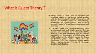 What is Queer Theory ?
• Queer theory is often used to designate the
combined area of gay and lesbian studies, together
with the theoretical and critical writings about all
modes of variance—such as cross-dressing,
bisexuality, and transsexuality— from society’s
normative model of sexual identity, orientation, and
activities.
• The term “queer” was originally derogatory, used
to stigmatize male and female same-sex love as
deviant and unnatural; since the early 1990s,
however, it has been adopted by gays and lesbians
themselves as a noninvidious term to identify a way
of life and an area for scholarly inquiry. See Teresa
de Lauretis, Queer Theory: Lesbian and Gay
Sexualities, 1991; and Annamarie Jagose, Queer
Theory: An Introduction, 1996. (M. H. Abrams &
Geoffrey Galt Harpham )
 