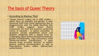 The basis of Queer Theory
• According to Markus Theil
• “Queer theory’s origins are in LGBT studies –
which focus on sexuality and gender. It soon
distanced itself from those approaches due to
disagreements with the stable identities that
LGBT studies suggest. Queer theory
emphasizes the fluid and humanly performed
nature of sexuality – or better, sexualities. It
questions socially established norms and
dualistic categories with a special focus on
challenging sexual (heterosexual/homosexual),
gender (male/female), class (rich/poor), racial
(white/non-white) classifications. It goes
beyond these so-called ‘binaries’ to contest
general political (private/public) as well as
international binary orders (democratic/
authoritarian).
 