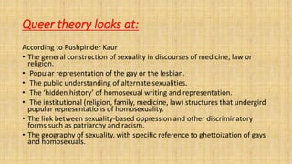 Queer theory looks at:
According to Pushpinder Kaur
• The general construction of sexuality in discourses of medicine, law or
religion.
• Popular representation of the gay or the lesbian.
• The public understanding of alternate sexualities.
• The ‘hidden history’ of homosexual writing and representation.
• The institutional (religion, family, medicine, law) structures that undergird
popular representations of homosexuality.
• The link between sexuality-based oppression and other discriminatory
forms such as patriarchy and racism.
• The geography of sexuality, with specific reference to ghettoization of gays
and homosexuals.
 