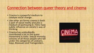 Connection between queer theory and cinema
• Cinema is a powerful medium to
catalyze social change.
• Like other art forms cinema is both
a part of social reality and also a
medium of portraying it. Films have
subtle influence on society’s way of
thinking.
• Cinema has undoubtedly
contributed a lot to the queer
movement in India. Sexual minority
consists of all those people who fall
under the categories of Lesbians,
Gays, Bisexuals and Transgenders.
 
